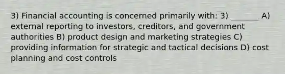 3) Financial accounting is concerned primarily with: 3) _______ A) external reporting to investors, creditors, and government authorities B) product design and marketing strategies C) providing information for strategic and tactical decisions D) cost planning and cost controls