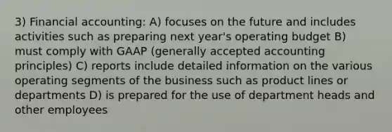 3) Financial accounting: A) focuses on the future and includes activities such as preparing next year's operating budget B) must comply with GAAP (generally accepted accounting principles) C) reports include detailed information on the various operating segments of the business such as product lines or departments D) is prepared for the use of department heads and other employees