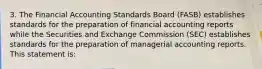 3. The Financial Accounting Standards Board (FASB) establishes standards for the preparation of financial accounting reports while the Securities and Exchange Commission (SEC) establishes standards for the preparation of managerial accounting reports. This statement is: