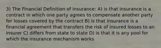 3) The Financial Definition of insurance: A) is that insurance is a contract in which one party agrees to compensate another party for losses covered by the contract B) is that insurance is a financial agreement that transfers the risk of insured losses to an insurer C) differs from state to state D) is that it is any pool for which the insurance mechanism works