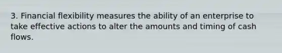 3. Financial flexibility measures the ability of an enterprise to take effective actions to alter the amounts and timing of cash flows.