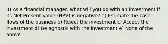 3) As a financial manager, what will you do with an investment if its Net Present Value (NPV) is negative? a) Estimate the cash flows of the business b) Reject the investment c) Accept the investment d) Be agnostic with the investment e) None of the above