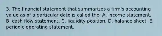 3. The financial statement that summarizes a firm's accounting value as of a particular date is called the: A. income statement. B. cash flow statement. C. liquidity position. D. balance sheet. E. periodic operating statement.