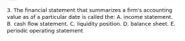 3. The financial statement that summarizes a firm's accounting value as of a particular date is called the: A. income statement. B. cash flow statement. C. liquidity position. D. balance sheet. E. periodic operating statement