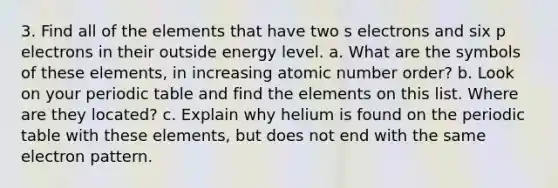 3. Find all of the elements that have two s electrons and six p electrons in their outside energy level. a. What are the symbols of these elements, in increasing atomic number order? b. Look on your periodic table and find the elements on this list. Where are they located? c. Explain why helium is found on the periodic table with these elements, but does not end with the same electron pattern.