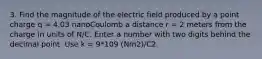 3. Find the magnitude of the electric field produced by a point charge q = 4.03 nanoCoulomb a distance r = 2 meters from the charge in units of N/C. Enter a number with two digits behind the decimal point. Use k = 9*109 (Nm2)/C2.