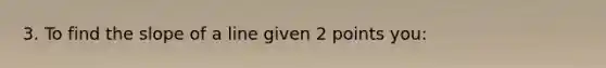 3. To find the slope of a line given 2 points you: