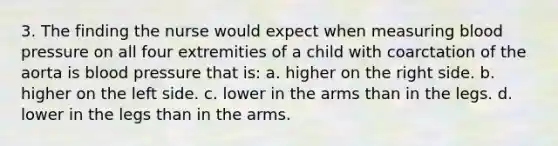 3. The finding the nurse would expect when measuring blood pressure on all four extremities of a child with coarctation of the aorta is blood pressure that is: a. higher on the right side. b. higher on the left side. c. lower in the arms than in the legs. d. lower in the legs than in the arms.