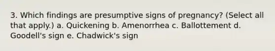 3. Which findings are presumptive signs of pregnancy? (Select all that apply.) a. Quickening b. Amenorrhea c. Ballottement d. Goodell's sign e. Chadwick's sign