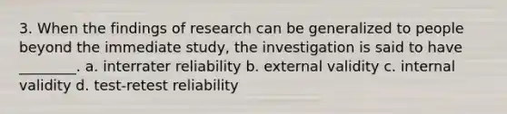 3. When the findings of research can be generalized to people beyond the immediate study, the investigation is said to have ________. a. interrater reliability b. external validity c. internal validity d. test-retest reliability