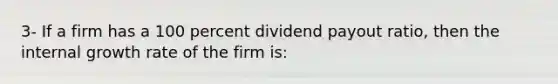 3- If a firm has a 100 percent dividend payout ratio, then the internal growth rate of the firm is: