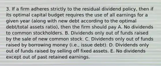 3. If a firm adheres strictly to the residual dividend policy, then if its optimal capital budget requires the use of all earnings for a given year (along with new debt according to the optimal debt/total assets ratio), then the firm should pay A. No dividends to common stockholders. B. Dividends only out of funds raised by the sale of new common stock. C. Dividends only out of funds raised by borrowing money (i.e., issue debt). D. Dividends only out of funds raised by selling off fixed assets. E. No dividends except out of past retained earnings.