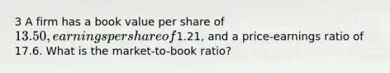 3 A firm has a book value per share of 13.50, earnings per share of1.21, and a price-earnings ratio of 17.6. What is the market-to-book ratio?