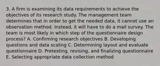 3. A firm is examining its data requirements to achieve the objectives of its research study. The management team determines that in order to get the needed data, it cannot use an observation method. Instead, it will have to do a mail survey. The team is most likely in which step of the questionnaire design process? A. Confirming research objectives B. Developing questions and data scaling C. Determining layout and evaluate questionnaire D. Pretesting, revising, and finalizing questionnaire E. Selecting appropriate data collection method