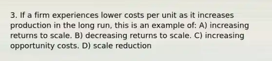 3. If a firm experiences lower costs per unit as it increases production in the long run, this is an example of: A) increasing returns to scale. B) decreasing returns to scale. C) increasing opportunity costs. D) scale reduction