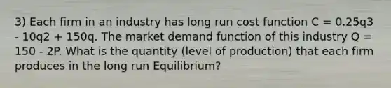 3) Each firm in an industry has long run cost function C = 0.25q3 - 10q2 + 150q. The market demand function of this industry Q = 150 - 2P. What is the quantity (level of production) that each firm produces in the long run Equilibrium?