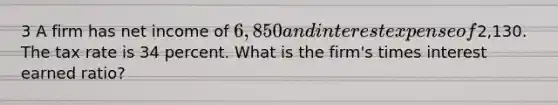 3 A firm has net income of 6,850 and interest expense of2,130. The tax rate is 34 percent. What is the firm's times interest earned ratio?