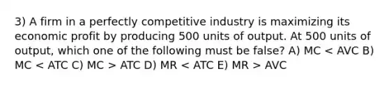 3) A firm in a perfectly competitive industry is maximizing its economic profit by producing 500 units of output. At 500 units of output, which one of the following must be false? A) MC ATC D) MR AVC