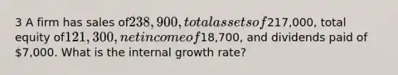 3 A firm has sales of238,900, total assets of217,000, total equity of121,300, net income of18,700, and dividends paid of 7,000. What is the internal growth rate?