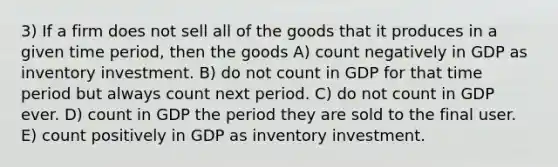 3) If a firm does not sell all of the goods that it produces in a given time period, then the goods A) count negatively in GDP as inventory investment. B) do not count in GDP for that time period but always count next period. C) do not count in GDP ever. D) count in GDP the period they are sold to the final user. E) count positively in GDP as inventory investment.