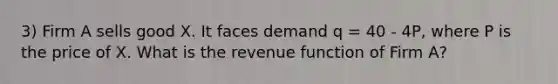 3) Firm A sells good X. It faces demand q = 40 - 4P, where P is the price of X. What is the revenue function of Firm A?