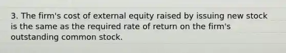 3. The firm's cost of external equity raised by issuing new stock is the same as the required rate of return on the firm's outstanding common stock.