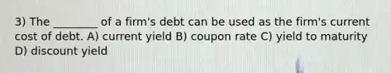 3) The ________ of a firm's debt can be used as the firm's current cost of debt. A) current yield B) coupon rate C) yield to maturity D) discount yield