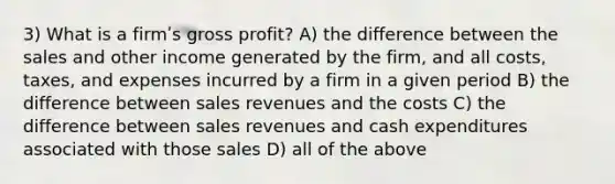 3) What is a firmʹs gross profit? A) the difference between the sales and other income generated by the firm, and all costs, taxes, and expenses incurred by a firm in a given period B) the difference between sales revenues and the costs C) the difference between sales revenues and cash expenditures associated with those sales D) all of the above