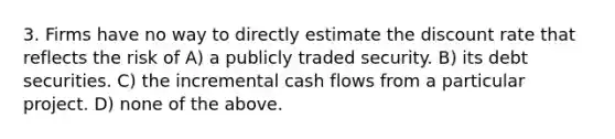 3. Firms have no way to directly estimate the discount rate that reflects the risk of A) a publicly traded security. B) its debt securities. C) the incremental cash flows from a particular project. D) none of the above.