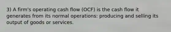 3) A firm's operating cash flow (OCF) is the cash flow it generates from its normal operations: producing and selling its output of goods or services.