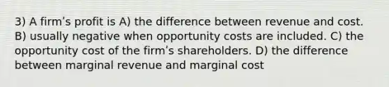 3) A firmʹs profit is A) the difference between revenue and cost. B) usually negative when opportunity costs are included. C) the opportunity cost of the firmʹs shareholders. D) the difference between marginal revenue and marginal cost