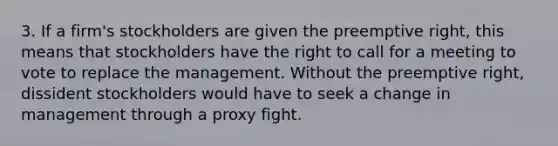 3. If a firm's stockholders are given the preemptive right, this means that stockholders have the right to call for a meeting to vote to replace the management. Without the preemptive right, dissident stockholders would have to seek a change in management through a proxy fight.