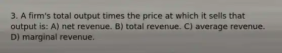 3. A firm's total output times the price at which it sells that output is: A) net revenue. B) total revenue. C) average revenue. D) marginal revenue.