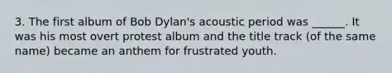 3. The first album of Bob Dylan's acoustic period was ______. It was his most overt protest album and the title track (of the same name) became an anthem for frustrated youth.