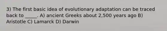 3) The first basic idea of evolutionary adaptation can be traced back to _____. A) ancient Greeks about 2,500 years ago B) Aristotle C) Lamarck D) Darwin