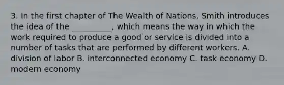 3. In the first chapter of The Wealth of Nations, Smith introduces the idea of the __________, which means the way in which the work required to produce a good or service is divided into a number of tasks that are performed by different workers. A. division of labor B. interconnected economy C. task economy D. modern economy