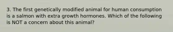 3. The first genetically modified animal for human consumption is a salmon with extra growth hormones. Which of the following is NOT a concern about this animal?