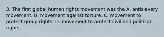 3. The first global human rights movement was the A. antislavery movement. B. movement against torture. C. movement to protect group rights. D. movement to protect civil and political rights.