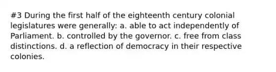 #3 During the first half of the eighteenth century colonial legislatures were generally: a. able to act independently of Parliament. b. controlled by the governor. c. free from class distinctions. d. a reflection of democracy in their respective colonies.