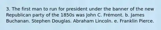 3. The first man to run for president under the banner of the new Republican party of the 1850s was John C. Frémont. b. James Buchanan. Stephen Douglas. Abraham Lincoln. e. Franklin Pierce.