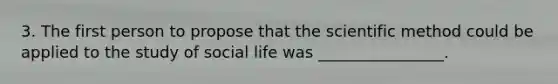 3. The first person to propose that the scientific method could be applied to the study of social life was ________________.