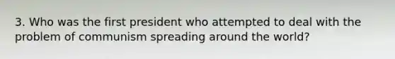 3. Who was the first president who attempted to deal with the problem of communism spreading around the world?