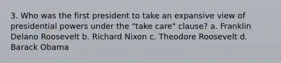 3. Who was the first president to take an expansive view of presidential powers under the "take care" clause? a. Franklin Delano Roosevelt b. Richard Nixon c. Theodore Roosevelt d. Barack Obama