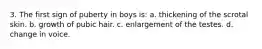 3. The first sign of puberty in boys is: a. thickening of the scrotal skin. b. growth of pubic hair. c. enlargement of the testes. d. change in voice.