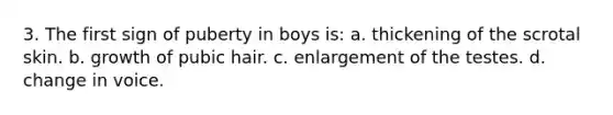 3. The first sign of puberty in boys is: a. thickening of the scrotal skin. b. growth of pubic hair. c. enlargement of the testes. d. change in voice.