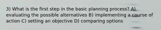 3) What is the first step in the basic planning process? A) evaluating the possible alternatives B) implementing a course of action C) setting an objective D) comparing options