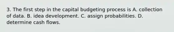 3. The first step in the capital budgeting process is A. collection of data. B. idea development. C. assign probabilities. D. determine cash flows.