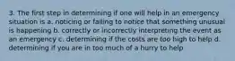 3. The first step in determining if one will help in an emergency situation is a. noticing or failing to notice that something unusual is happening b. correctly or incorrectly interpreting the event as an emergency c. determining if the costs are too high to help d. determining if you are in too much of a hurry to help