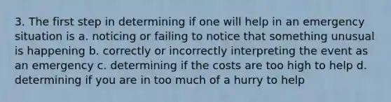 3. The first step in determining if one will help in an emergency situation is a. noticing or failing to notice that something unusual is happening b. correctly or incorrectly interpreting the event as an emergency c. determining if the costs are too high to help d. determining if you are in too much of a hurry to help