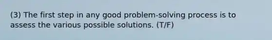 (3) The first step in any good problem-solving process is to assess the various possible solutions. (T/F)